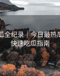 每日吃瓜全纪录｜今日最热瓜盘点＋快速吃瓜指南