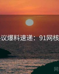 网络热议爆料速递：91网核心看点