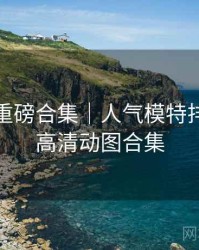 秀人网重磅合集｜人气模特排行＋附高清动图合集