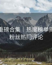 秀人网重磅合集｜热度榜单揭晓＋附粉丝热门评论