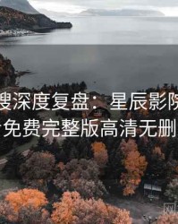 影视热搜深度复盘：星辰影院在线观看免费完整版高清无删减