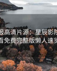 官方播报高清片源：星辰影院在线观看免费完整版懒人速览