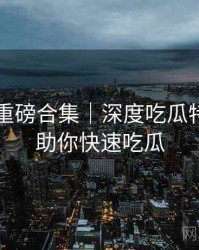 91官网重磅合集｜深度吃瓜特刊＋帮助你快速吃瓜
