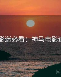 4K时代影迷必看：神马电影追剧日历