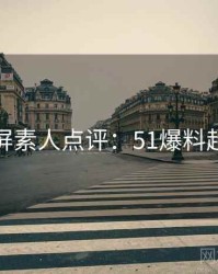 全网刷屏素人点评：51爆料超清片源