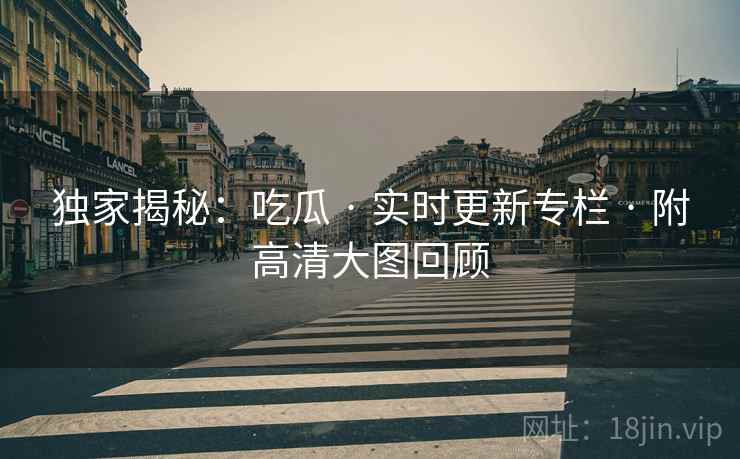 独家揭秘：吃瓜 · 实时更新专栏 · 附高清大图回顾