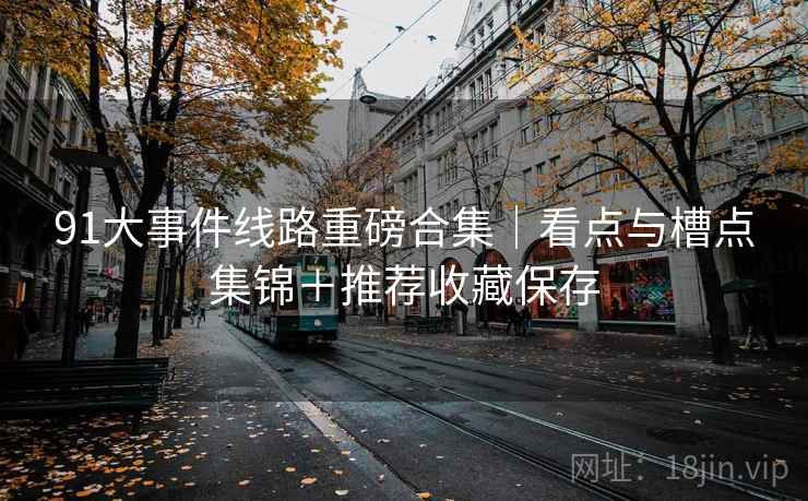 91大事件线路重磅合集|看点与槽点集锦+推荐收藏保存 91大事件线路重磅合集|看点与槽点集锦+推荐收藏保存