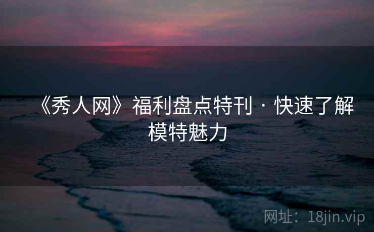 《秀人网》福利盘点特刊 · 快速了解模特魅力