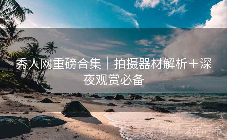 秀人网重磅合集|拍摄器材解析+深夜观赏必备 秀人网重磅合集|拍摄器材解析+深夜观赏必备