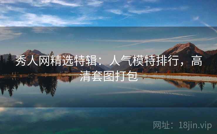 秀人网精选特辑:人气模特排行,高清套图打包 秀人网精选特辑:人气模特排行,高清套图打包