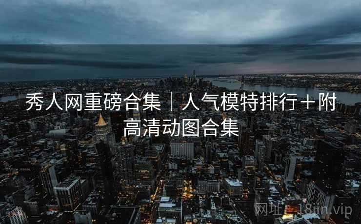 秀人网重磅合集|人气模特排行+附高清动图合集 秀人网重磅合集|人气模特排行+附高清动图合集
