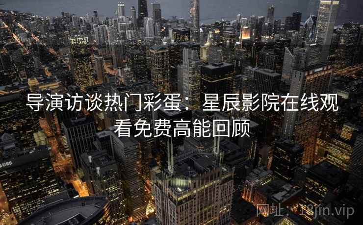 导演访谈热门彩蛋:星辰影院在线观看免费高能回顾 导演访谈热门彩蛋:星辰影院在线观看免费高能回顾