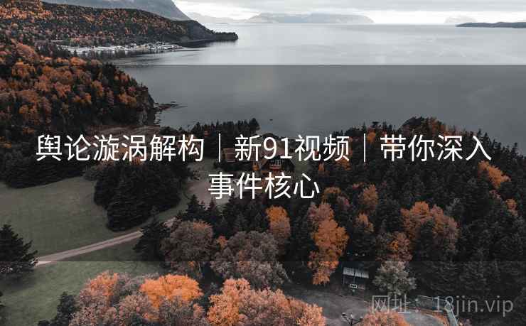 舆论漩涡解构|新91视频|带你深入事件核心 舆论漩涡解构|新91视频|带你深入事件核心